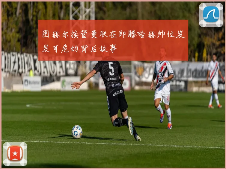 图赫尔接管曼联在即滕哈赫帅位岌岌可危的背后故事