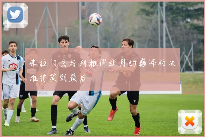 弗拉门戈与利雅得新月的巅峰对决谁将笑到最后