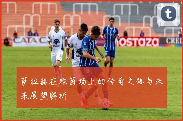 萨拉赫在绿茵场上的传奇之路与未来展望解析