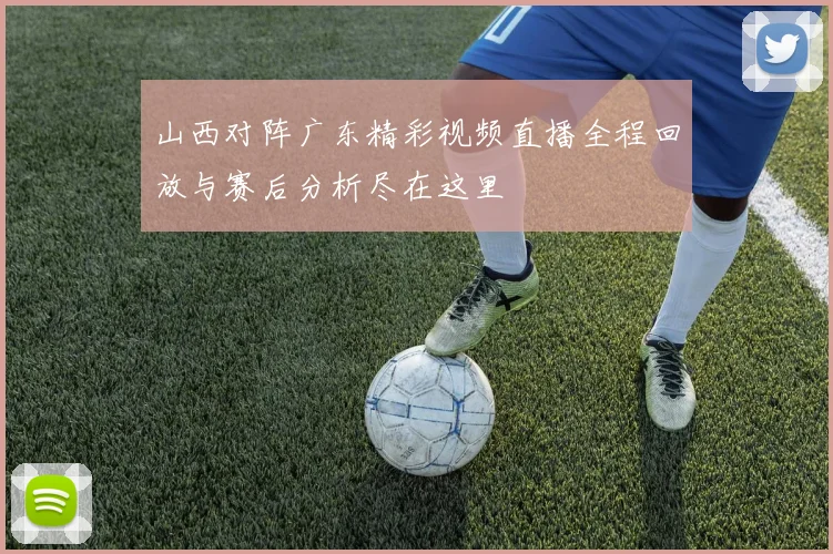 山西对阵广东精彩视频直播全程回放与赛后分析尽在这里