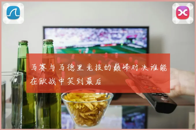马赛与马德里竞技的巅峰对决谁能在欧战中笑到最后