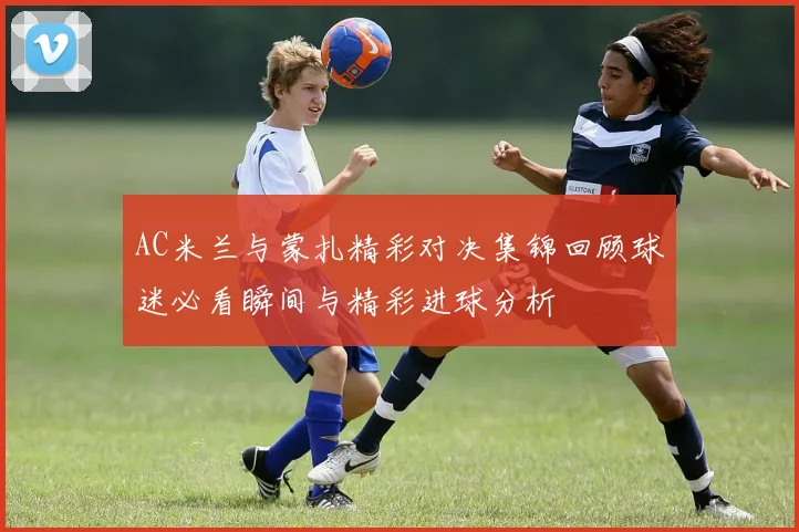 AC米兰与蒙扎精彩对决集锦回顾球迷必看瞬间与精彩进球分析